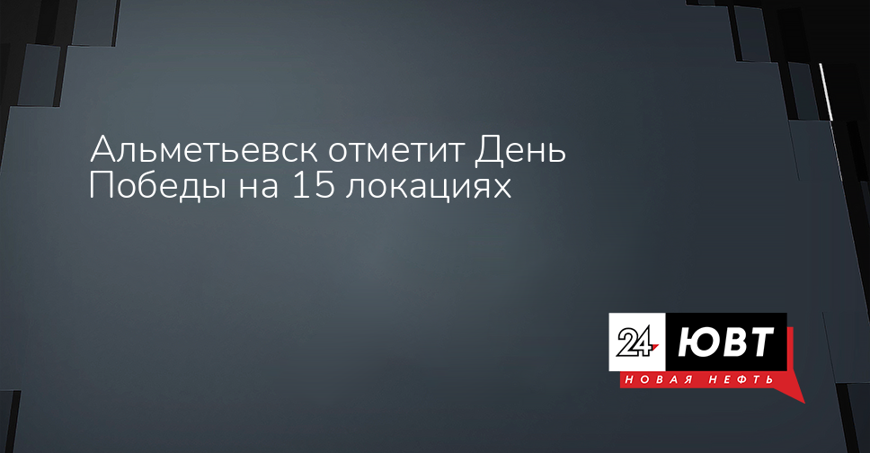 Альметьевск отметит День Победы на 15 локациях - ЮВТ-24