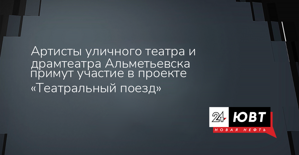 Артисты уличного театра и драмтеатра Альметьевска примут участие в проекте «Театральный поезд» - ЮВТ-24