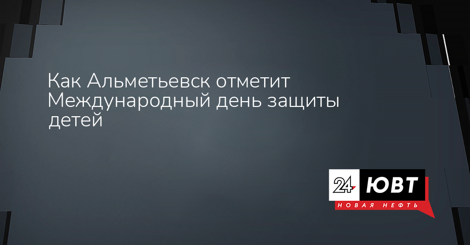Как Альметьевск отметит Международный день защиты детей - ЮВТ-24