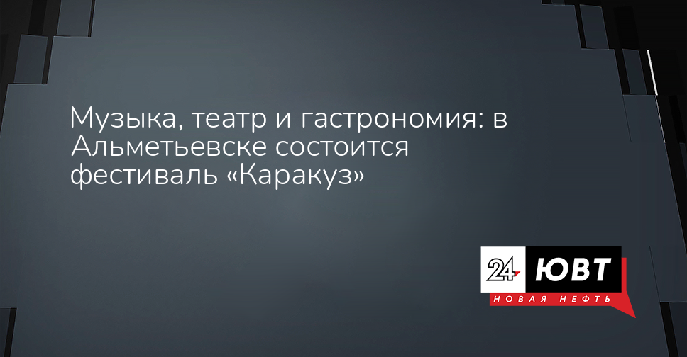 Музыка, театр и гастрономия: в Альметьевске состоится фестиваль «Каракуз» - ЮВТ-24