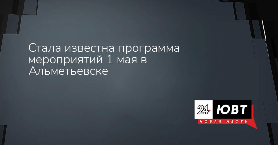 Стала известна программа мероприятий 1 мая в Альметьевске - ЮВТ-24